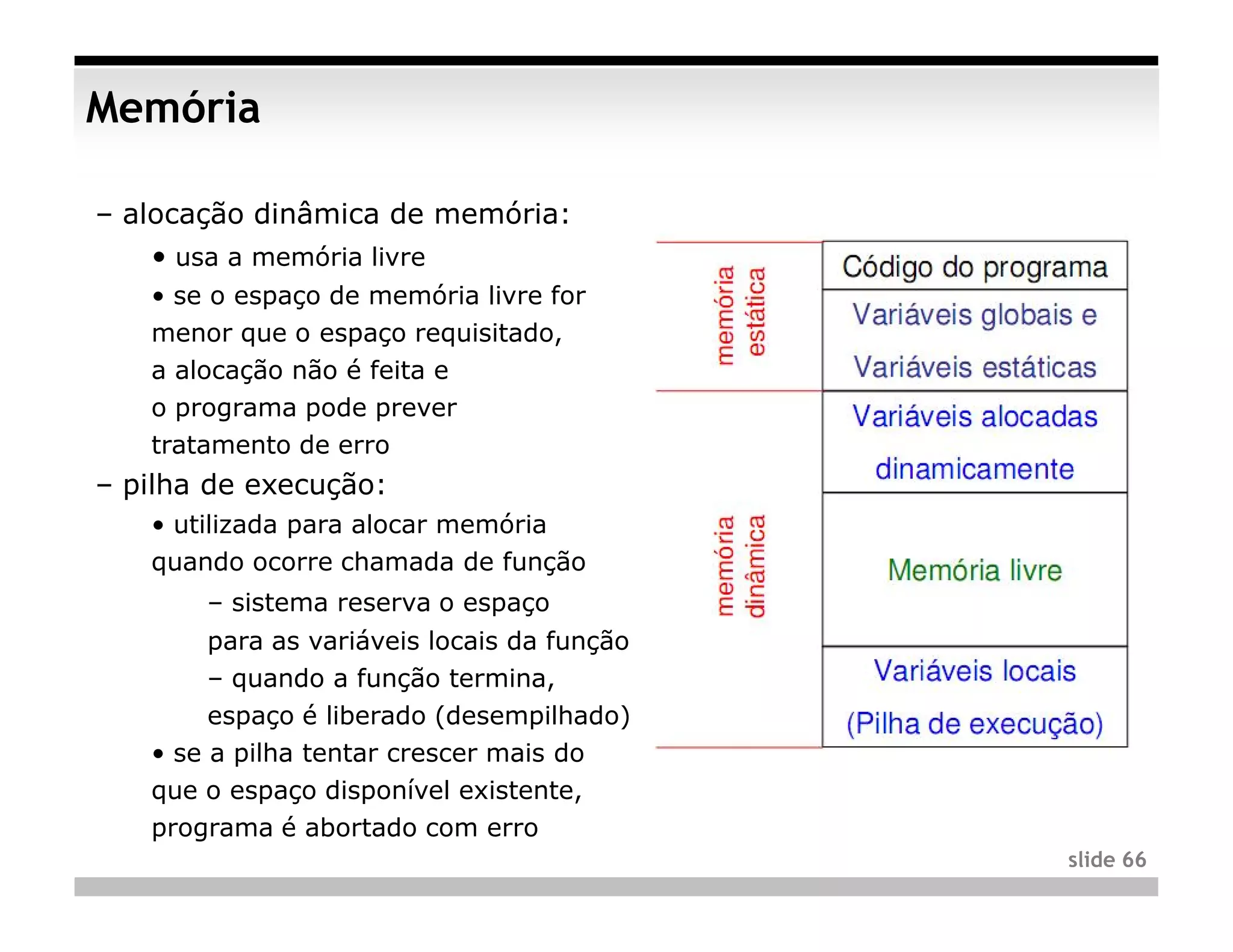 Memória

– alocação dinâmica de memória:
   • usa a memória livre
   • se o espaço de memória livre for
   menor que o espaço requisitado,
   a alocação não é feita e
   o programa pode prever
   tratamento de erro
– pilha de execução:
   • utilizada para alocar memória
   quando ocorre chamada de função
       – sistema reserva o espaço
        para as variáveis locais da função
        – quando a função termina,
        espaço é liberado (desempilhado)
   • se a pilha tentar crescer mais do
   que o espaço disponível existente,
   programa é abortado com erro
                                             slide 66
 