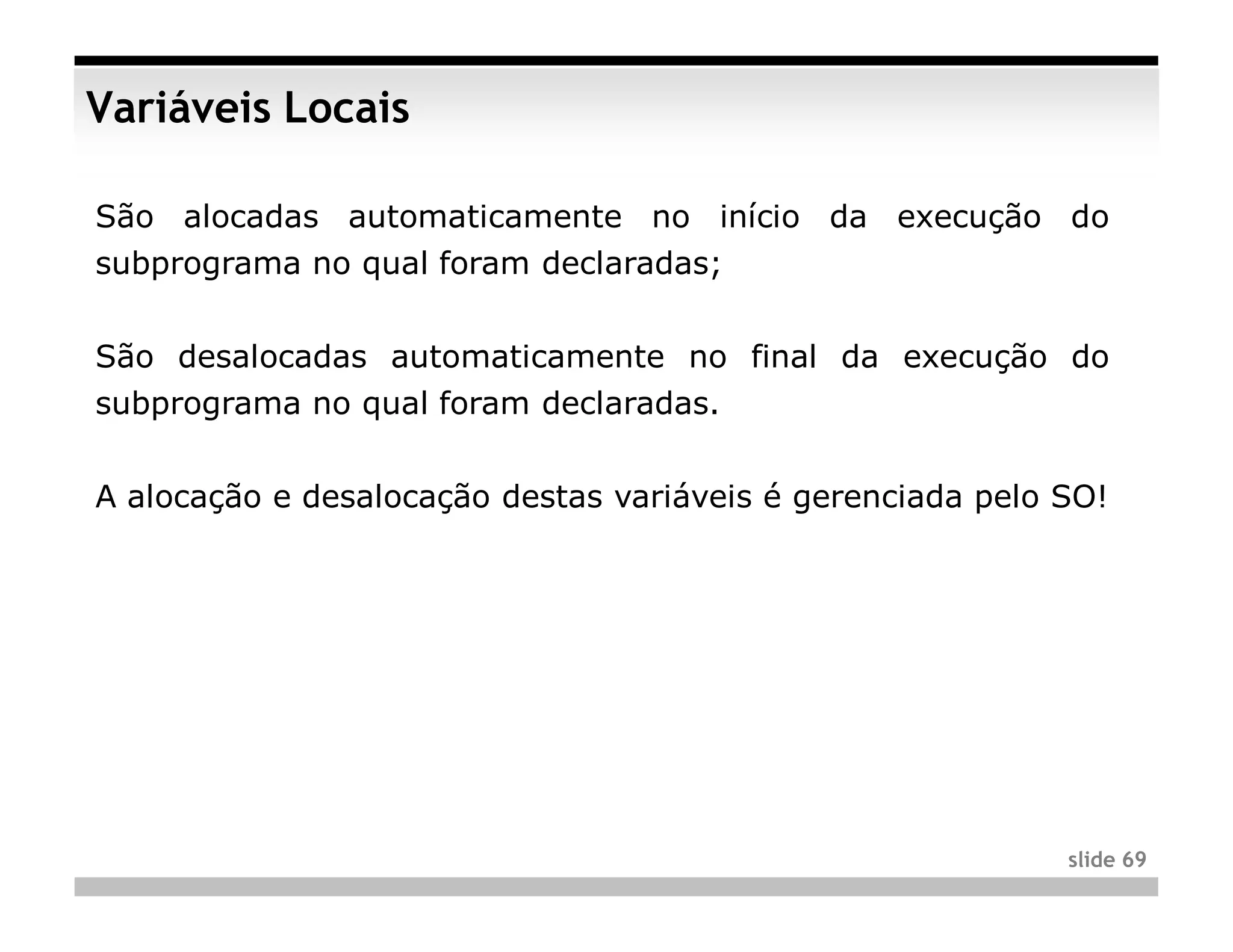 Variáveis Locais

São alocadas automaticamente no início da execução do
subprograma no qual foram declaradas;


São desalocadas automaticamente no final da execução do
subprograma no qual foram declaradas.


A alocação e desalocação destas variáveis é gerenciada pelo SO!




                                                            slide 69
 