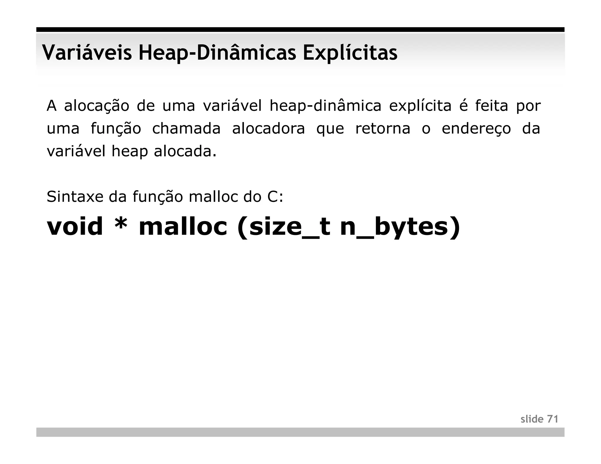 Variáveis Heap-Dinâmicas Explícitas

A alocação de uma variável heap-dinâmica explícita é feita por
uma função chamada alocadora que retorna o endereço da
variável heap alocada.


Sintaxe da função malloc do C:

void * malloc (size_t n_bytes)




                                                           slide 71
 