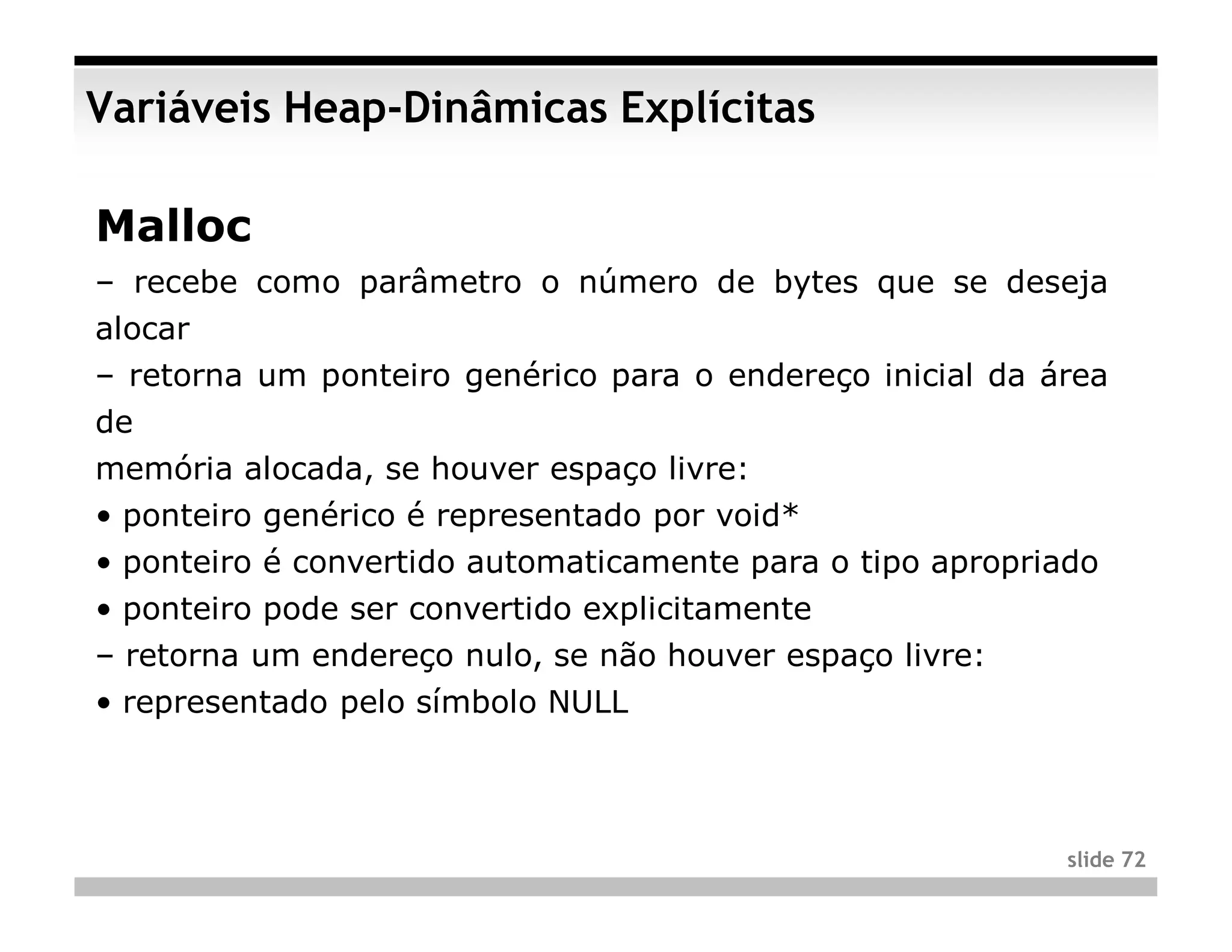 Variáveis Heap-Dinâmicas Explícitas

Malloc
– recebe como parâmetro o número de bytes que se deseja
alocar
– retorna um ponteiro genérico para o endereço inicial da área
de
memória alocada, se houver espaço livre:
• ponteiro genérico é representado por void*
• ponteiro é convertido automaticamente para o tipo apropriado
• ponteiro pode ser convertido explicitamente
– retorna um endereço nulo, se não houver espaço livre:
• representado pelo símbolo NULL



                                                            slide 72
 