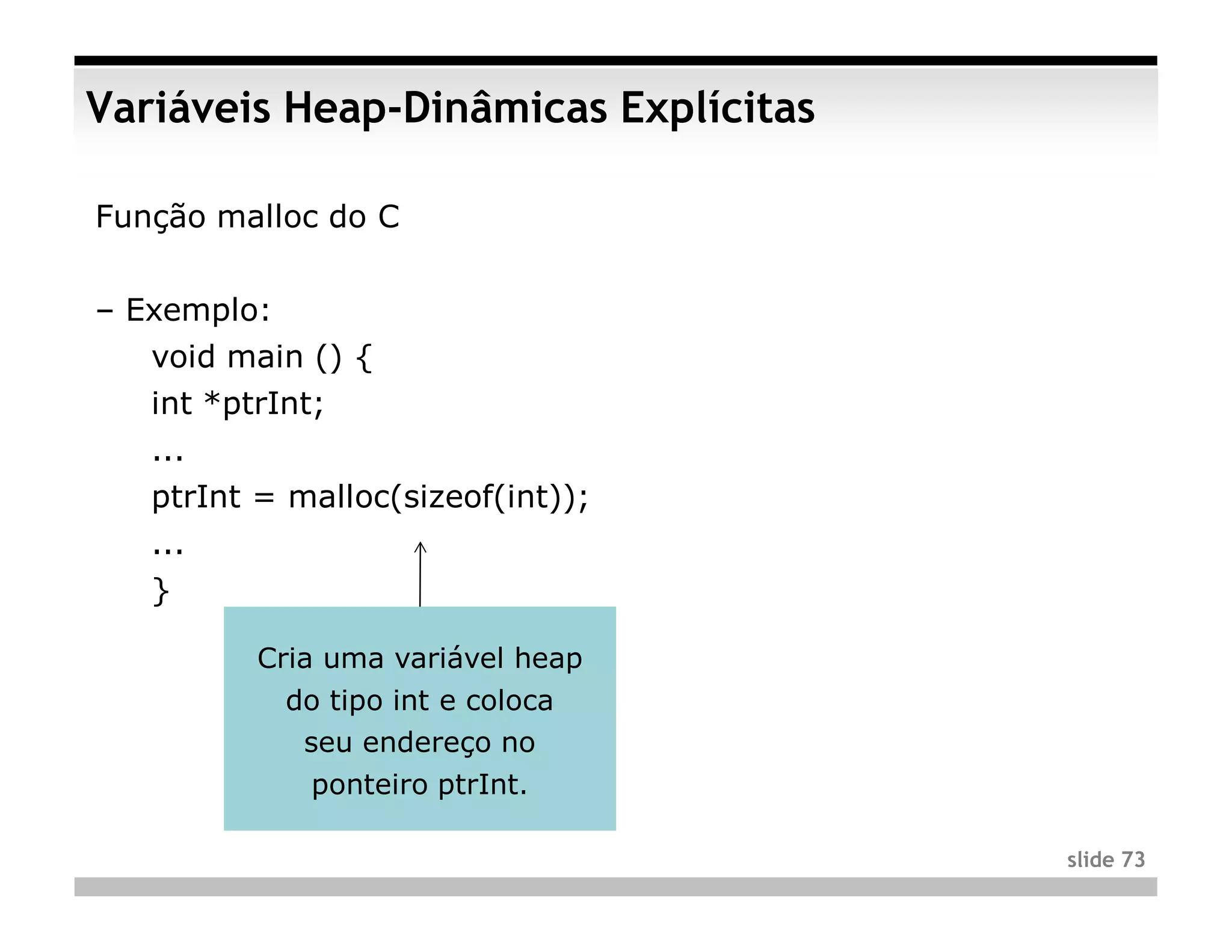 Variáveis Heap-Dinâmicas Explícitas

Função malloc do C


– Exemplo:
   void main () {
   int *ptrInt;
   ...
   ptrInt = malloc(sizeof(int));
   ...
   }

          Cria uma variável heap
             do tipo int e coloca
              seu endereço no
              ponteiro ptrInt.

                                      slide 73
 