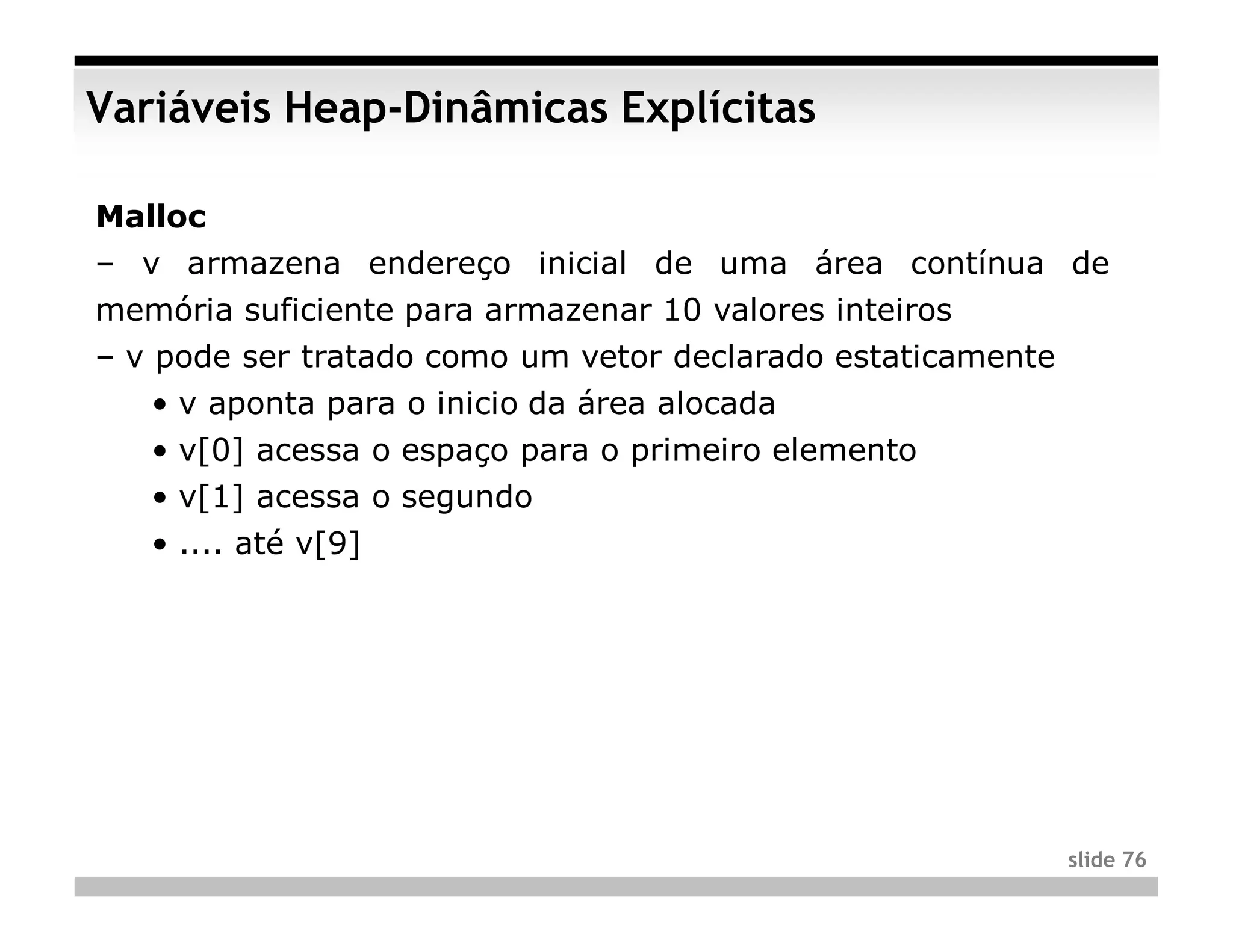 Variáveis Heap-Dinâmicas Explícitas

Malloc
– v armazena endereço inicial de uma área contínua de
memória suficiente para armazenar 10 valores inteiros
– v pode ser tratado como um vetor declarado estaticamente
   • v aponta para o inicio da área alocada
   • v[0] acessa o espaço para o primeiro elemento
   • v[1] acessa o segundo
   • .... até v[9]




                                                             slide 76
 