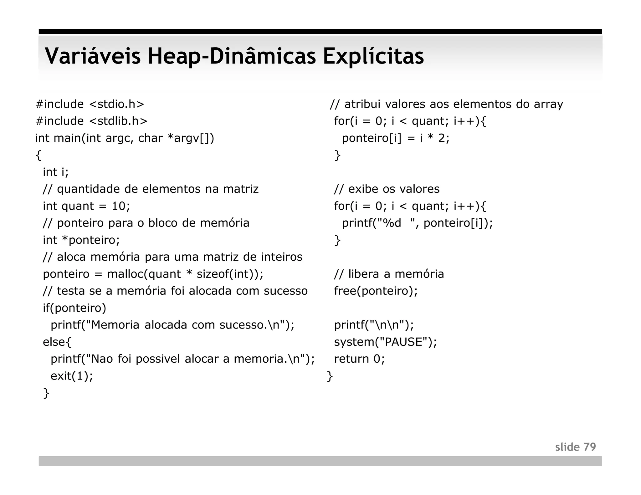 Variáveis Heap-Dinâmicas Explícitas
#include <stdio.h>                                  // atribui valores aos elementos do array
#include <stdlib.h>                                  for(i = 0; i < quant; i++){
int main(int argc, char *argv[])                            ponteiro[i] = i * 2;
{                                                       }
 int i;
 // quantidade de elementos na matriz                   // exibe os valores
 int quant = 10;                                        for(i = 0; i < quant; i++){
 // ponteiro para o bloco de memória                      printf("%d ", ponteiro[i]);
 int *ponteiro;                                         }
 // aloca memória para uma matriz de inteiros
 ponteiro = malloc(quant * sizeof(int));                // libera a memória
 // testa se a memória foi alocada com sucesso          free(ponteiro);
 if(ponteiro)
   printf("Memoria alocada com sucesso.n");            printf("nn");
 else{                                                  system("PAUSE");
  printf("Nao foi possivel alocar a memoria.n");       return 0;
     exit(1);                                       }
 }



                                                                                           slide 79
 