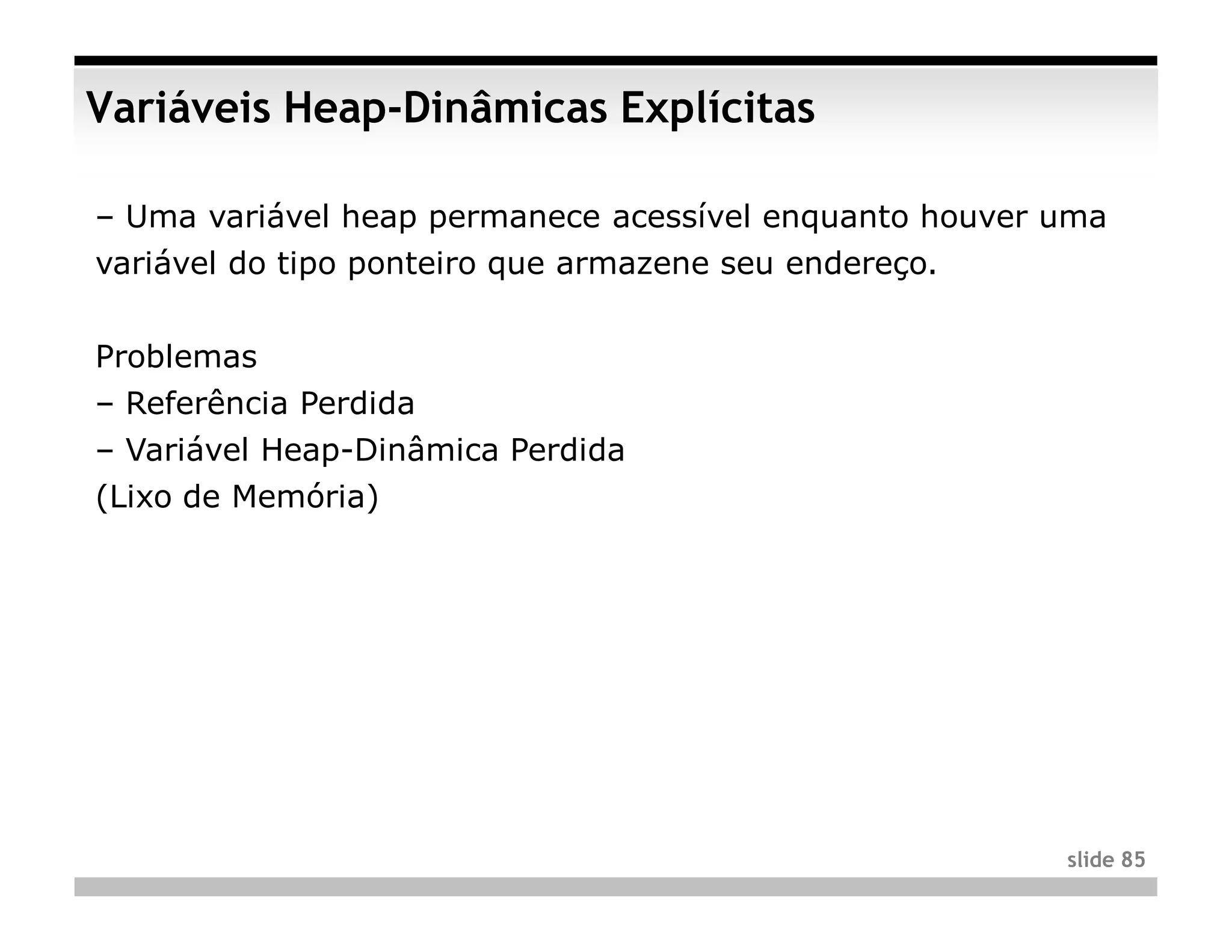 Variáveis Heap-Dinâmicas Explícitas

– Uma variável heap permanece acessível enquanto houver uma
variável do tipo ponteiro que armazene seu endereço.


Problemas
– Referência Perdida
– Variável Heap-Dinâmica Perdida
(Lixo de Memória)




                                                        slide 85
 
