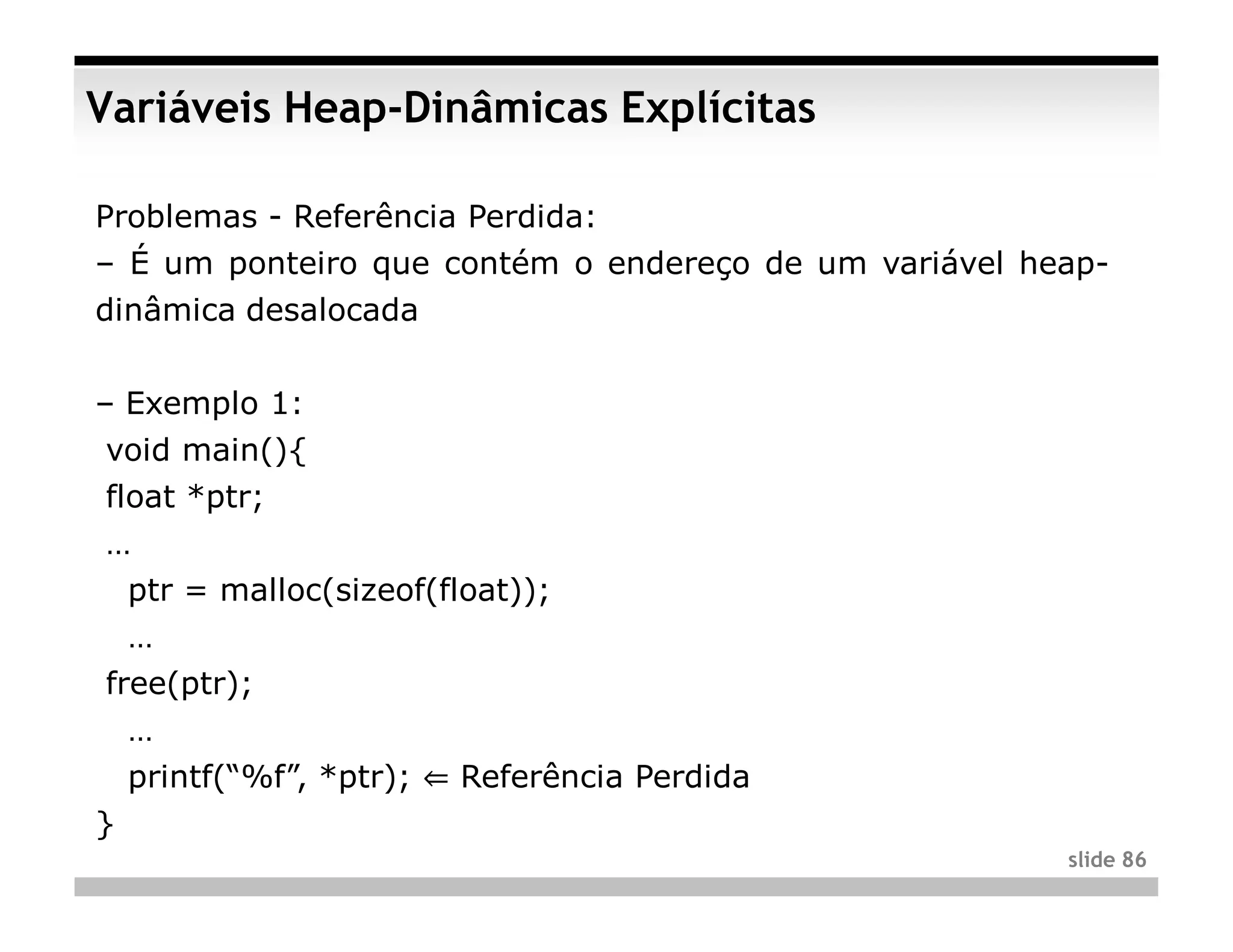 Variáveis Heap-Dinâmicas Explícitas

Problemas - Referência Perdida:
– É um ponteiro que contém o endereço de um variável heap-
dinâmica desalocada


– Exemplo 1:
void main(){
float *ptr;
…
    ptr = malloc(sizeof(float));
    …
free(ptr);
    …
    printf(“%f”, *ptr); ⇐ Referência Perdida
}
                                                       slide 86
 