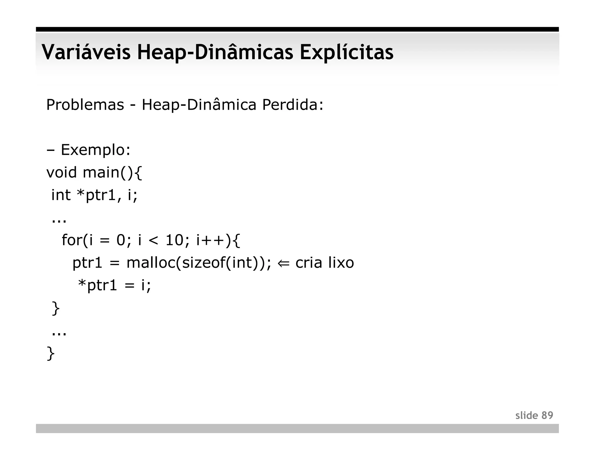 Variáveis Heap-Dinâmicas Explícitas

Problemas - Heap-Dinâmica Perdida:


– Exemplo:
void main(){
int *ptr1, i;
...
    for(i = 0; i < 10; i++){
      ptr1 = malloc(sizeof(int)); ⇐ cria lixo
      *ptr1 = i;
}
...
}



                                                slide 89
 