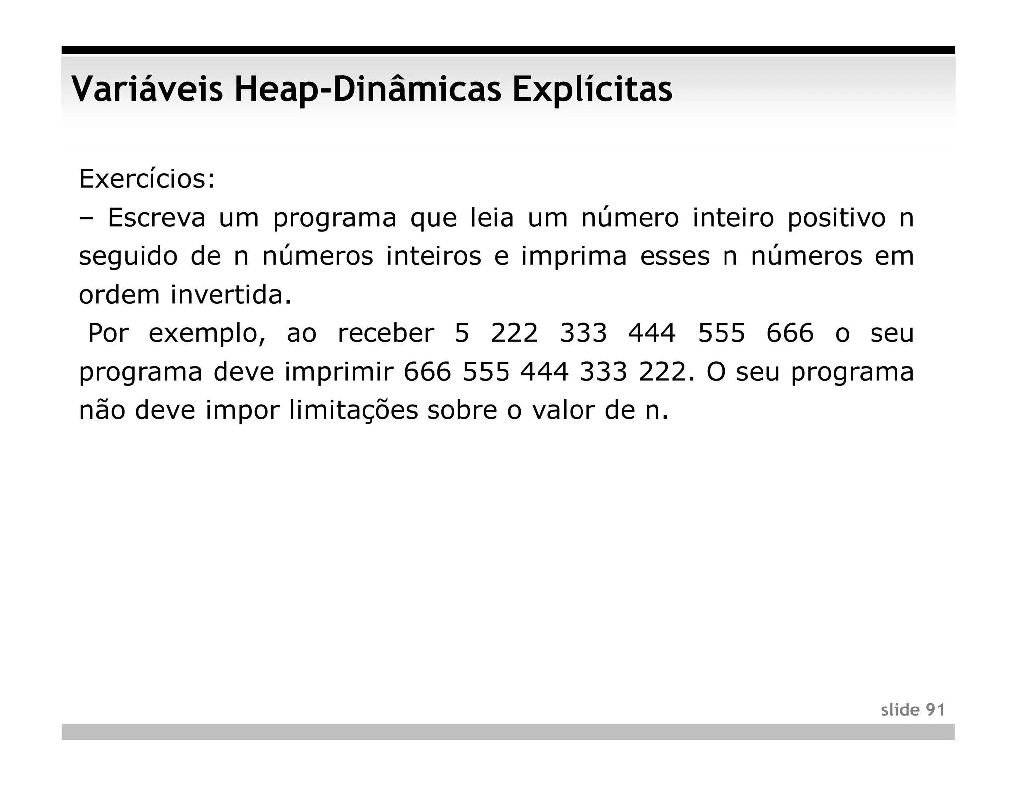 Variáveis Heap-Dinâmicas Explícitas

Exercícios:
– Escreva um programa que leia um número inteiro positivo n
seguido de n números inteiros e imprima esses n números em
ordem invertida.
Por exemplo, ao receber 5 222 333 444 555 666 o seu
programa deve imprimir 666 555 444 333 222. O seu programa
não deve impor limitações sobre o valor de n.




                                                        slide 91
 