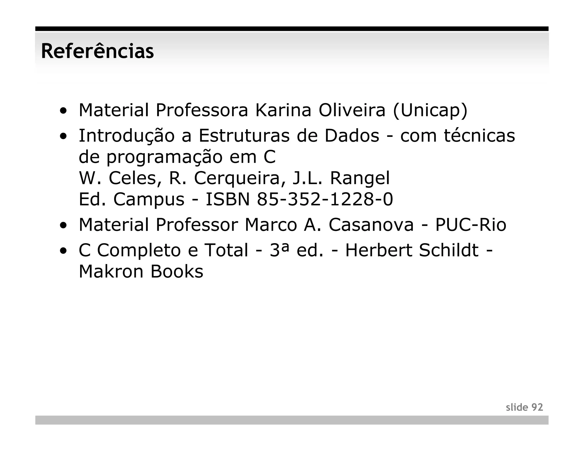 Referências

 • Material Professora Karina Oliveira (Unicap)
 • Introdução a Estruturas de Dados - com técnicas
   de programação em C
   W. Celes, R. Cerqueira, J.L. Rangel
   Ed. Campus - ISBN 85-352-1228-0
 • Material Professor Marco A. Casanova - PUC-Rio
 • C Completo e Total - 3ª ed. - Herbert Schildt -
   Makron Books




                                                slide 92
 