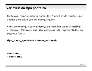 Variáveis do tipo ponteiro

Ponteiros, como o próprio nome diz, é um tipo de variável que
aponta para outra (de um tipo qualquer).


• Um ponteiro guarda o endereço de memória de uma variável.
• Sintaxe: Variáveis que são ponteiros são representadas da
seguinte forma:


tipo_dado_apontado *nome_variavel;




– int *ptr1;
– char *ptr2;


                                                          slide 11
 