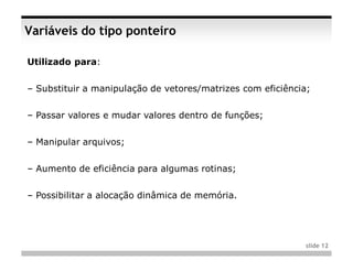 Variáveis do tipo ponteiro

Utilizado para:


– Substituir a manipulação de vetores/matrizes com eficiência;


– Passar valores e mudar valores dentro de funções;


– Manipular arquivos;


– Aumento de eficiência para algumas rotinas;


– Possibilitar a alocação dinâmica de memória.




                                                             slide 12
 
