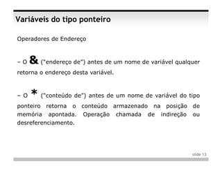 Variáveis do tipo ponteiro

Operadores de Endereço



–O    & (“endereço de”) antes de um nome de variável qualquer
retorna o endereço desta variável.



– O   * (“conteúdo de”) antes de um nome de variável do tipo
ponteiro   retorna   o   conteúdo   armazenado    na    posição    de
memória     apontada.    Operação    chamada     de    indireção   ou
desreferenciamento.




                                                                   slide 13
 