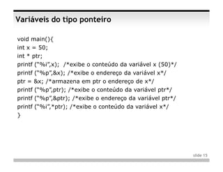 Variáveis do tipo ponteiro

void main(){
int x = 50;
int * ptr;
printf (“%i”,x); /*exibe o conteúdo da variável x (50)*/
printf (“%p”,&x); /*exibe o endereço da variável x*/
ptr = &x; /*armazena em ptr o endereço de x*/
printf (“%p”,ptr); /*exibe o conteúdo da variável ptr*/
printf (“%p”,&ptr); /*exibe o endereço da variável ptr*/
printf (“%i”,*ptr); /*exibe o conteúdo da variável x*/
}




                                                           slide 15
 