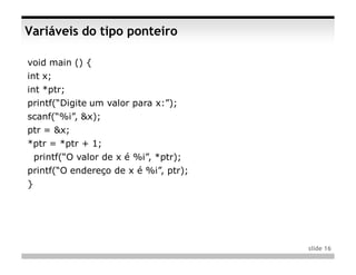 Variáveis do tipo ponteiro

void main () {
int x;
int *ptr;
printf(“Digite um valor para x:”);
scanf(“%i”, &x);
ptr = &x;
*ptr = *ptr + 1;
    printf(“O valor de x é %i”, *ptr);
printf(“O endereço de x é %i”, ptr);
}




                                         slide 16
 