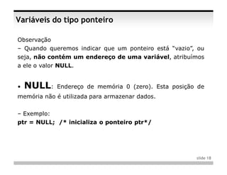 Variáveis do tipo ponteiro

Observação
– Quando queremos indicar que um ponteiro está “vazio”, ou
seja, não contém um endereço de uma variável, atribuímos
a ele o valor NULL.


•   NULL:    Endereço de memória 0 (zero). Esta posição de
memória não é utilizada para armazenar dados.


– Exemplo:
ptr = NULL; /* inicializa o ponteiro ptr*/




                                                       slide 18
 