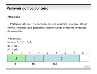 Variáveis do tipo ponteiro

Atribuição


– Podemos atribuir o conteúdo de um ponteiro a outro. Dessa
forma, teremos dois ponteiros referenciando o mesmo endereço
de memória.


• Exemplo:
int a = 5, *p1, *p2;
p1 = &a;
p2 = p1;




                                                          slide 20
 