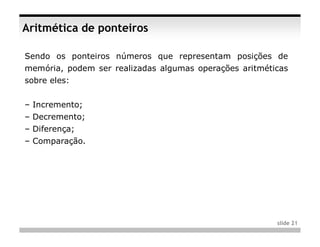 Aritmética de ponteiros

Sendo os ponteiros números que representam posições de
memória, podem ser realizadas algumas operações aritméticas
sobre eles:


– Incremento;
– Decremento;
– Diferença;
– Comparação.




                                                        slide 21
 