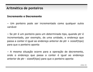 Aritmética de ponteiros

Incremento e Decremento


– Um ponteiro pode ser incrementado como qualquer outra
variável


– Se ptr é um ponteiro para um determinado tipo, quando ptr é
incrementado, por exemplo, de uma unidade, o endereço que
passa a conter é igual ao endereço anterior de ptr + sizeof(tipo)
para que o ponteiro aponta


– A mesma situação ocorre para a operação de decremento,
onde o endereço que passa a conter é igual ao endereço
anterior de ptr - sizeof(tipo) para que o ponteiro aponta

                                                              slide 22
 
