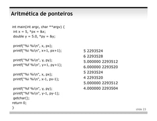 Aritmética de ponteiros

int main(int argc, char **argv) {
 int x = 5, *px = &x;
 double y = 5.0, *py = &y;

printf("%i %in", x, px);
printf("%i %in", x+1, px+1);       5 2293524
                                    6 2293528
printf("%f %in", y, py);
                                    5.000000 2293512
printf("%f %in", y+1, py+1);
                                    6.000000 2293520
                                    5 2293524
printf("%i %in", x, px);
printf("%i %in", x-1, px-1);       4 2293520
                                    5.000000 2293512
 printf("%f %in", y, py);          4.000000 2293504
 printf("%f %in", y-1, py-1);
 getchar();
return 0;
}                                                      slide 23
 