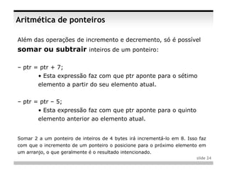 Aritmética de ponteiros

Além das operações de incremento e decremento, só é possível
somar ou subtrair inteiros de um ponteiro:

– ptr = ptr + 7;
        • Esta expressão faz com que ptr aponte para o sétimo
        elemento a partir do seu elemento atual.


– ptr = ptr – 5;
        • Esta expressão faz com que ptr aponte para o quinto
        elemento anterior ao elemento atual.


Somar 2 a um ponteiro de inteiros de 4 bytes irá incrementá-lo em 8. Isso faz
com que o incremento de um ponteiro o posicione para o próximo elemento em
um arranjo, o que geralmente é o resultado intencionado.
                                                                         slide 24
 
