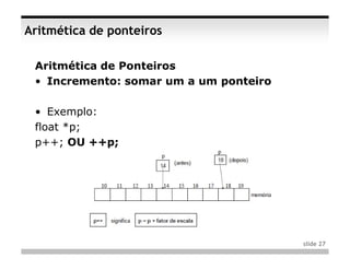 Aritmética de ponteiros

 Aritmética de Ponteiros
 • Incremento: somar um a um ponteiro

 • Exemplo:
 float *p;
 p++; OU ++p;




                                        slide 27
 