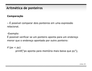 Aritmética de ponteiros

Comparação


– É possível comparar dois ponteiros em uma expressão
relacional.


-Exemplo:
É possível verificar se um ponteiro aponta para um endereço
menor que o endereço apontado por outro ponteiro:


if (px < py)
       printf(“px aponta para memória mais baixa que py”);




                                                              slide 29
 
