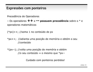 Expressões com ponteiros

Precedência de Operadores
– Os operadores   ++ e -- possuem precedência sobre o * e
operadores matemáticos


(*px)++; //soma 1 no conteúdo de px


*px++; //adianta uma posição de memória e obtém o seu
        //conteúdo


*(px--); //volta uma posição de memória e obtém
        //o seu conteúdo ⇒ o mesmo que *px--


              Cuidado com ponteiros perdidos!
                                                        slide 31
 