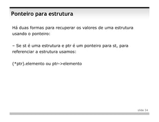 Ponteiro para estrutura

Há duas formas para recuperar os valores de uma estrutura
usando o ponteiro:


– Se st é uma estrutura e ptr é um ponteiro para st, para
referenciar a estrutura usamos:


(*ptr).elemento ou ptr->elemento




                                                            slide 34
 