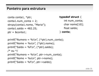 Ponteiro para estrutura

conta conta1, *ptr;                     typedef struct {
conta1.num_conta = 2;                        int num_conta;
strcpy(conta1.nome, “Maria”);                char nome[10];
conta1.saldo = 482.25;                       float saldo;
ptr = &conta1;                          } conta;


printf(“Numero = %in”, (*ptr).num_conta);
printf(“Nome = %sn”, (*ptr).nome);
pritnf(“Saldo = %fn”, (*ptr).saldo);
/* ou */
printf(“Numero = %in”, ptr->num_conta);
printf(“Nome = %sn”, ptr->nome);
pritnf(“Saldo = %fn”, ptr->saldo);

                                                              slide 35
 