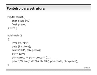 Ponteiro para estrutura

typdef struct{
    char titulo [40];
    float preco;
} livro ;


void main()
{
    livro liv, *ptr;
    gets (liv.titulo);
    scanf(“%f”, &liv.preco);
    ptr = &liv;
    ptr->preco = ptr->preco * 0.1;
    printf(“O preço de %s eh %f.”, pt->titulo, pt->preco);
}
                                                             slide 36
 