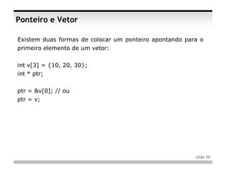 Ponteiro e Vetor

Existem duas formas de colocar um ponteiro apontando para o
primeiro elemento de um vetor:


int v[3] = {10, 20, 30};
int * ptr;


ptr = &v[0]; // ou
ptr = v;




                                                        slide 39
 