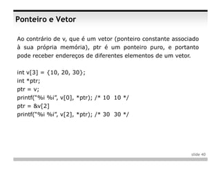 Ponteiro e Vetor

Ao contrário de v, que é um vetor (ponteiro constante associado
à sua própria memória), ptr é um ponteiro puro, e portanto
pode receber endereços de diferentes elementos de um vetor.


int v[3] = {10, 20, 30};
int *ptr;
ptr = v;
printf(“%i %i”, v[0], *ptr); /* 10 10 */
ptr = &v[2]
printf(“%i %i”, v[2], *ptr); /* 30 30 */




                                                              slide 40
 
