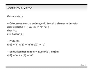 Ponteiro e Vetor

Outra sintaxe


– Colocamos em c o endereço do terceiro elemento de vetor:
char vetor[5] = { ‘a’, ‘e’, ‘i’, ‘o’, ‘u’ };
char *c;
c = &vetor[2];


– Portanto:
c[0] = ‘i’; c[1] = ‘o’ e c[2] = ‘u’.


– Se tivéssemos feito c = &vetor[3], então:
c[0] = ‘o’ e c[1] = ‘u’.



                                                             slide 41
 