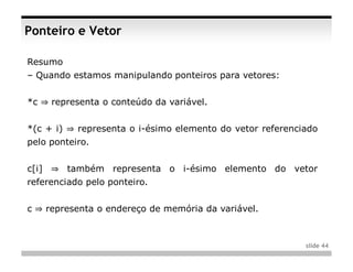 Ponteiro e Vetor

Resumo
– Quando estamos manipulando ponteiros para vetores:


*c ⇒ representa o conteúdo da variável.


*(c + i) ⇒ representa o i-ésimo elemento do vetor referenciado
pelo ponteiro.


c[i] ⇒ também representa o i-ésimo elemento do vetor
referenciado pelo ponteiro.


c ⇒ representa o endereço de memória da variável.



                                                           slide 44
 