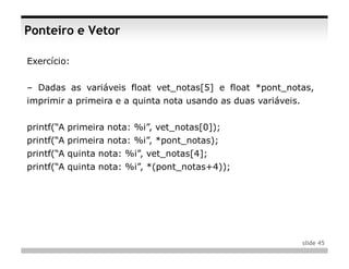 Ponteiro e Vetor

Exercício:


– Dadas as variáveis float vet_notas[5] e float *pont_notas,
imprimir a primeira e a quinta nota usando as duas variáveis.


printf(“A primeira nota: %i”, vet_notas[0]);
printf(“A primeira nota: %i”, *pont_notas);
printf(“A quinta nota: %i”, vet_notas[4];
printf(“A quinta nota: %i”, *(pont_notas+4));




                                                                slide 45
 