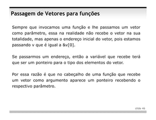 Passagem de Vetores para funções

Sempre que invocamos uma função e lhe passamos um vetor
como parâmetro, essa na realidade não recebe o vetor na sua
totalidade, mas apenas o endereço inicial do vetor, pois estamos
passando v que é igual a &v[0].


Se passarmos um endereço, então a variável que recebe terá
que ser um ponteiro para o tipo dos elementos do vetor.


Por essa razão é que no cabeçalho de uma função que recebe
um vetor como argumento aparece um ponteiro recebendo o
respectivo parâmetro.




                                                             slide 46
 