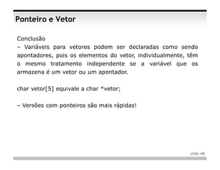 Ponteiro e Vetor

Conclusão
– Variáveis para vetores podem ser declaradas como sendo
apontadores, pois os elementos do vetor, individualmente, têm
o mesmo tratamento independente se a variável que os
armazena é um vetor ou um apontador.


char vetor[5] equivale a char *vetor;


– Versões com ponteiros são mais rápidas!




                                                          slide 48
 