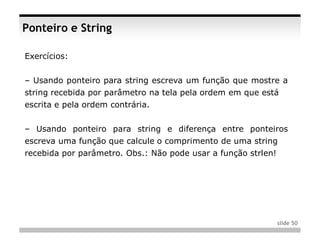 Ponteiro e String

Exercícios:


– Usando ponteiro para string escreva um função que mostre a
string recebida por parâmetro na tela pela ordem em que está
escrita e pela ordem contrária.


– Usando ponteiro para string e diferença entre ponteiros
escreva uma função que calcule o comprimento de uma string
recebida por parâmetro. Obs.: Não pode usar a função strlen!




                                                               slide 50
 