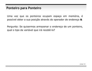 Ponteiro para Ponteiro

Uma vez que os ponteiros ocupam espaço em memória, é
possível obter a sua posição através do operador de endereço &


Pergunta: Se quisermos armazenar o endereço de um ponteiro,
qual o tipo da variável que irá recebê-lo?




                                                           slide 51
 