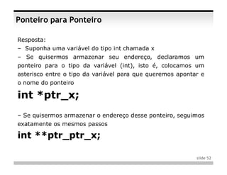 Ponteiro para Ponteiro

Resposta:
– Suponha uma variável do tipo int chamada x
– Se quisermos armazenar seu endereço, declaramos um
ponteiro para o tipo da variável (int), isto é, colocamos um
asterisco entre o tipo da variável para que queremos apontar e
o nome do ponteiro

int *ptr_x;
– Se quisermos armazenar o endereço desse ponteiro, seguimos
exatamente os mesmos passos

int **ptr_ptr_x;

                                                           slide 52
 