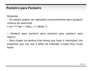 Ponteiro para Ponteiro

Resposta:
– Os passos podem ser aplicados sucessivamente para qualquer
número de asteriscos
• int ****ptr = NULL; /* Válido */


– Ponteiro para ponteiro para ponteiro para ponteiro para
inteiro!
– Para chegar no destino final temos que fazer 4 indireções! Um
programa que use isso é difícil de entender e pode ficar muito
lento!




                                                            slide 53
 