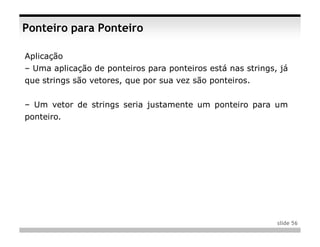 Ponteiro para Ponteiro

Aplicação
– Uma aplicação de ponteiros para ponteiros está nas strings, já
que strings são vetores, que por sua vez são ponteiros.


– Um vetor de strings seria justamente um ponteiro para um
ponteiro.




                                                             slide 56
 