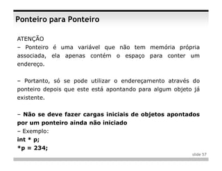 Ponteiro para Ponteiro

ATENÇÃO
– Ponteiro é uma variável que não tem memória própria
associada, ela apenas contém o espaço para conter um
endereço.


– Portanto, só se pode utilizar o endereçamento através do
ponteiro depois que este está apontando para algum objeto já
existente.


– Não se deve fazer cargas iniciais de objetos apontados
por um ponteiro ainda não iniciado
– Exemplo:
int * p;
*p = 234;
                                                         slide 57
 