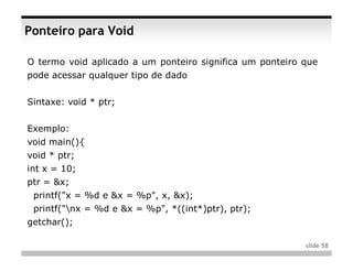 Ponteiro para Void

O termo void aplicado a um ponteiro significa um ponteiro que
pode acessar qualquer tipo de dado


Sintaxe: void * ptr;


Exemplo:
void main(){
void * ptr;
int x = 10;
ptr = &x;
 printf("x = %d e &x = %p", x, &x);
 printf("nx = %d e &x = %p", *((int*)ptr), ptr);
getchar();

                                                          slide 58
 