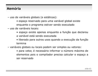 Memória

– uso de variáveis globais (e estáticas):
       • espaço reservado para uma variável global existe
       enquanto o programa estiver sendo executado
– uso de variáveis locais:
       • espaço existe apenas enquanto a função que declarou
       a variável está sendo executada
       • liberado para outros usos quando a execução da função
       termina
– variáveis globais ou locais podem ser simples ou vetores:
       • para vetor, é necessário informar o número máximo de
       elementos pois o compilador precisa calcular o espaço a
       ser reservado



                                                              slide 63
 