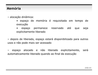 Memória

– alocação dinâmica:
       • espaço de memória é requisitada em tempo de
       execução
       •     espaço     permanece     reservado    até   que     seja
       explicitamente liberado


– depois de liberado, espaço estará disponibilizado para outros
usos e não pode mais ser acessado


–   espaço    alocado    e   não    liberado   explicitamente,   será
automaticamente liberado quando ao final da execução




                                                                  slide 64
 