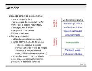Memória

– alocação dinâmica de memória:
   • usa a memória livre
   • se o espaço de memória livre for
   menor que o espaço requisitado,
   a alocação não é feita e
   o programa pode prever
   tratamento de erro
– pilha de execução:
   • utilizada para alocar memória
   quando ocorre chamada de função
       – sistema reserva o espaço
        para as variáveis locais da função
        – quando a função termina,
        espaço é liberado (desempilhado)
   • se a pilha tentar crescer mais do
   que o espaço disponível existente,
   programa é abortado com erro
                                             slide 66
 