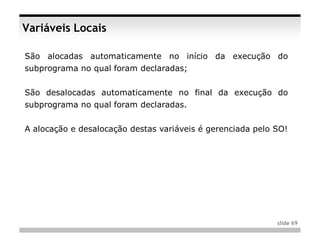 Variáveis Locais

São alocadas automaticamente no início da execução do
subprograma no qual foram declaradas;


São desalocadas automaticamente no final da execução do
subprograma no qual foram declaradas.


A alocação e desalocação destas variáveis é gerenciada pelo SO!




                                                            slide 69
 