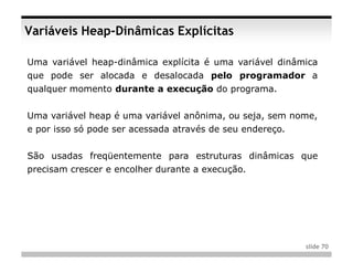 Variáveis Heap-Dinâmicas Explícitas

Uma variável heap-dinâmica explícita é uma variável dinâmica
que pode ser alocada e desalocada pelo programador a
qualquer momento durante a execução do programa.


Uma variável heap é uma variável anônima, ou seja, sem nome,
e por isso só pode ser acessada através de seu endereço.


São usadas freqüentemente para estruturas dinâmicas que
precisam crescer e encolher durante a execução.




                                                           slide 70
 