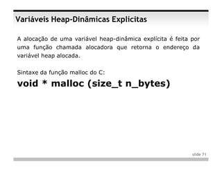 Variáveis Heap-Dinâmicas Explícitas

A alocação de uma variável heap-dinâmica explícita é feita por
uma função chamada alocadora que retorna o endereço da
variável heap alocada.


Sintaxe da função malloc do C:

void * malloc (size_t n_bytes)




                                                           slide 71
 