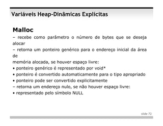 Variáveis Heap-Dinâmicas Explícitas

Malloc
– recebe como parâmetro o número de bytes que se deseja
alocar
– retorna um ponteiro genérico para o endereço inicial da área
de
memória alocada, se houver espaço livre:
• ponteiro genérico é representado por void*
• ponteiro é convertido automaticamente para o tipo apropriado
• ponteiro pode ser convertido explicitamente
– retorna um endereço nulo, se não houver espaço livre:
• representado pelo símbolo NULL



                                                            slide 72
 